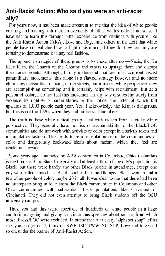Anti-Racist Action: Who said you were an anti-racist
ally?

For years now, it has been made apparent to me that the idea of white people
creating and leading anti-racist movements of other whites is total nonsense, I
have had to learn this through bitter experience from dealings with groups like
the Anti-Racist Action (ARA), Love and Rage, and others in the Left that white
people have no real clue how to fight racism and, if they do, they certainly are
refusing to demonstrate it in any real fashion.

‘The apparent strategies of these groups is to chase after neo—Navis, the Ku
Klux Klan, the Church of the Creator and others to upstage them and disrupt,
their racist events. Although, I fully understand that we must confront fascist
paramilitary movements, this alone is a flawed strategy however and no more
climinates racism than dancing in the streets, but it makes white people feel they
are accomplishing something and it certainly helps with recruitment. But as a
person of color, I do not feel this movement in any way ensures my safety from
violence by right-wing paramilitaries or the police, the latter of which kill
upwards of 1,000 people each year. Yes, I acknowledge the Klan is dangerous,
but this is not the 1920s when they had millions of members.

The truth is these white radical groups deal with racism from a totally white
perspective. They generally have no ties or accountability to the Black/POC
communities and do not work with activists of color except in a strictly token and
manipulative fashion, This leads to serious isolation from the communities of
color and dangerously backward ideals about racism, which they feel are
academic anyway.

Some years ago, I attended an ARA convention in Columbus, Ohio. Columbus
is the home of Oho State University and at least a third of the city’s population is
Black, but there were hardly any other Black people in attendance, except one
guy who called himself a “Black skinhead,” a middle aged Black woman and a
few other people of color, maybe 20 in all. It was clear to me that there had been
no attempt to bring in folks from the Black communities in Columbus and other
Ohio communities with substantial Black populations like Cleveland or
Cincinnati, They did not even attempt to bring Black students off the OSU
university campus,

Thus, you had this weird spectacle of hundreds of white people in a huge
auditorium arguing and giving sanctimonious speeches about racism, from which
most Blacks/POC were excluded. In attendance was every “alphabet soup” leftist
sect you can (or can’t) think of: SWP, ISO, IWW, SL, SLP, Love and Rage and
soon, under the banner of Anti-Racist Action.

 

10
